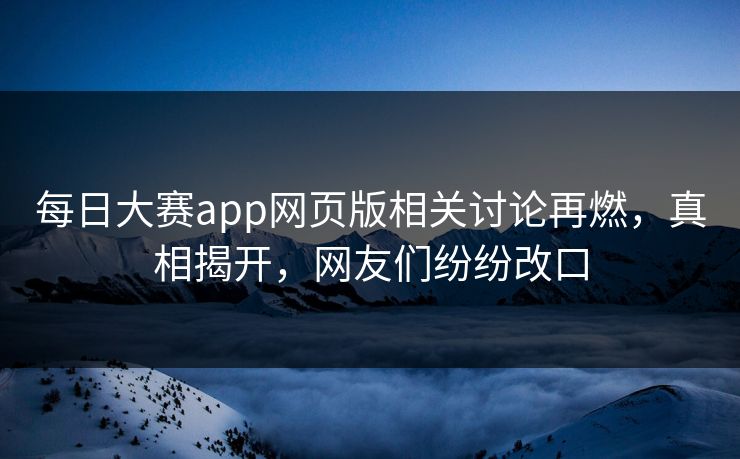 每日大赛app网页版相关讨论再燃，真相揭开，网友们纷纷改口
