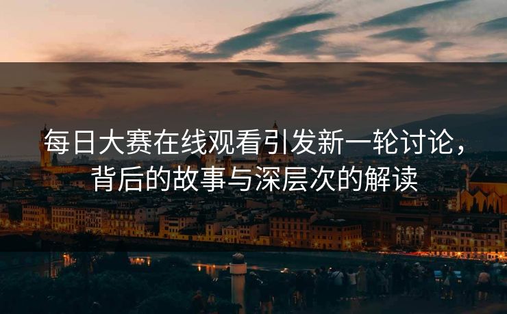 每日大赛在线观看引发新一轮讨论，背后的故事与深层次的解读