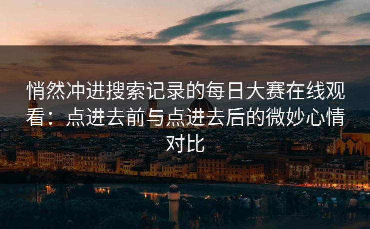 悄然冲进搜索记录的每日大赛在线观看：点进去前与点进去后的微妙心情对比