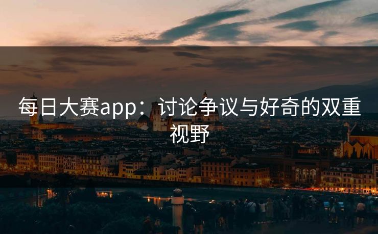 每日大赛app：讨论争议与好奇的双重视野